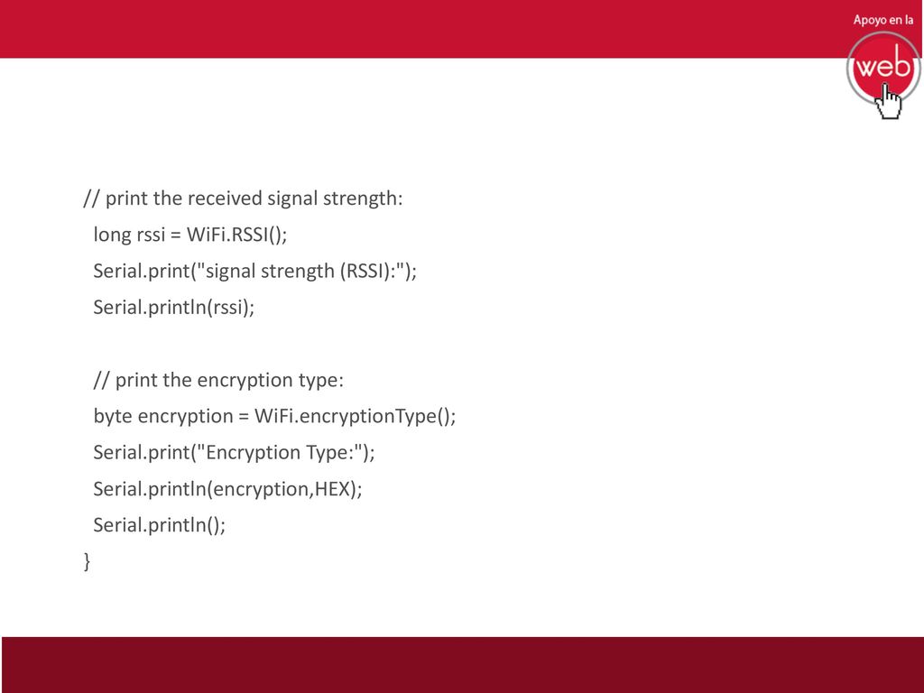 // print the received signal strength: long rssi = WiFi.RSSI(); Serial.print( signal strength (RSSI): ); Serial.println(rssi); // print the encryption type: byte encryption = WiFi.encryptionType(); Serial.print( Encryption Type: ); Serial.println(encryption,HEX); Serial.println(); }