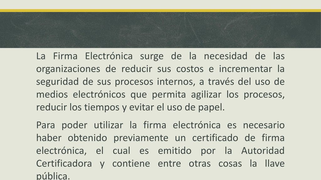 La Firma Electrónica surge de la necesidad de las organizaciones de reducir sus costos e incrementar la seguridad de sus procesos internos, a través del uso de medios electrónicos que permita agilizar los procesos, reducir los tiempos y evitar el uso de papel.