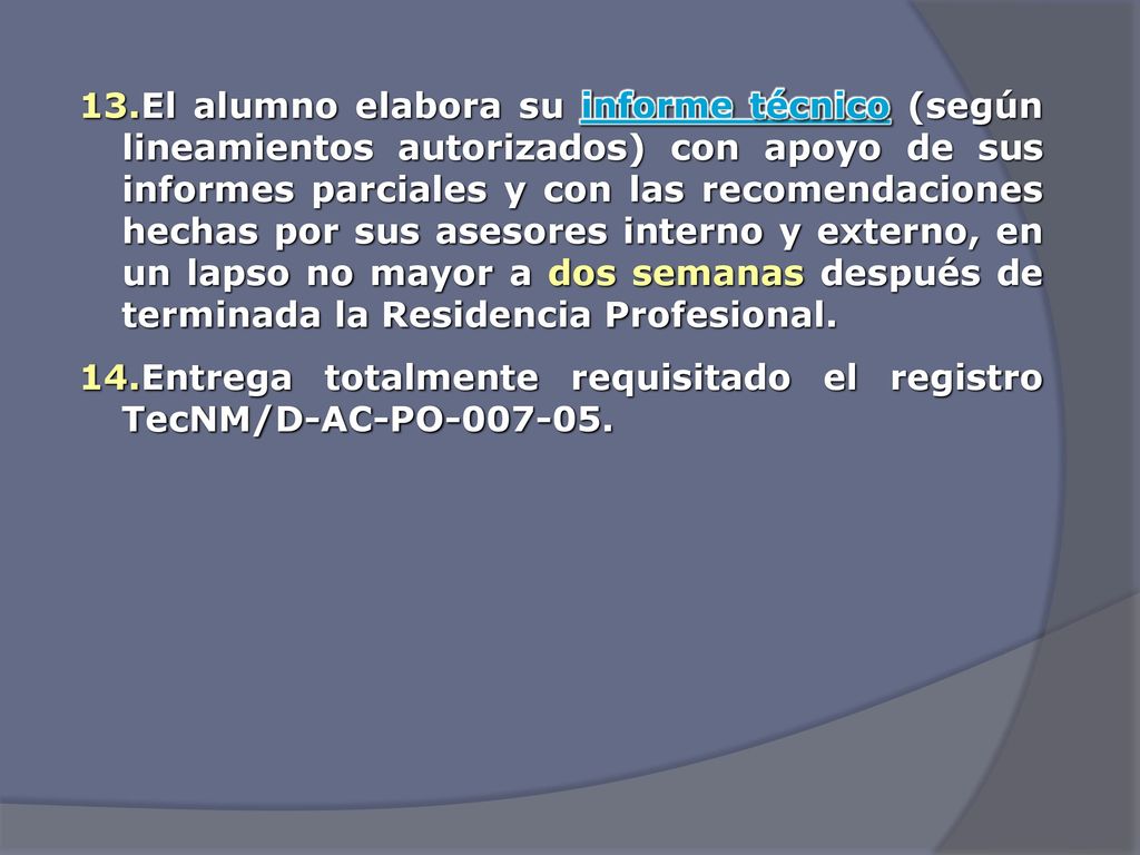 El alumno elabora su informe técnico (según lineamientos autorizados) con apoyo de sus informes parciales y con las recomendaciones hechas por sus asesores interno y externo, en un lapso no mayor a dos semanas después de terminada la Residencia Profesional.