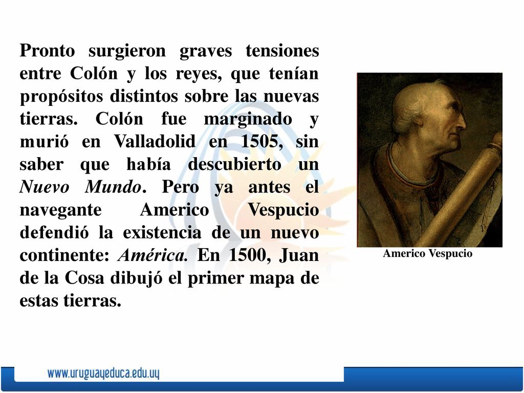 Pronto surgieron graves tensiones entre Colón y los reyes, que tenían propósitos distintos sobre las nuevas tierras. Colón fue marginado y murió en Valladolid en 1505, sin saber que había descubierto un Nuevo Mundo. Pero ya antes el navegante Americo Vespucio defendió la existencia de un nuevo continente: América. En 1500, Juan de la Cosa dibujó el primer mapa de estas tierras.