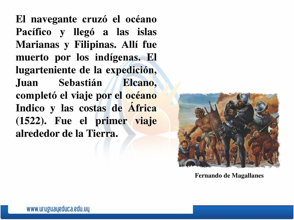 El navegante cruzó el océano Pacífico y llegó a las islas Marianas y Filipinas. Allí fue muerto por los indígenas. El lugarteniente de la expedición, Juan Sebastián Elcano, completó el viaje por el océano Indico y las costas de África (1522). Fue el primer viaje alrededor de la Tierra.