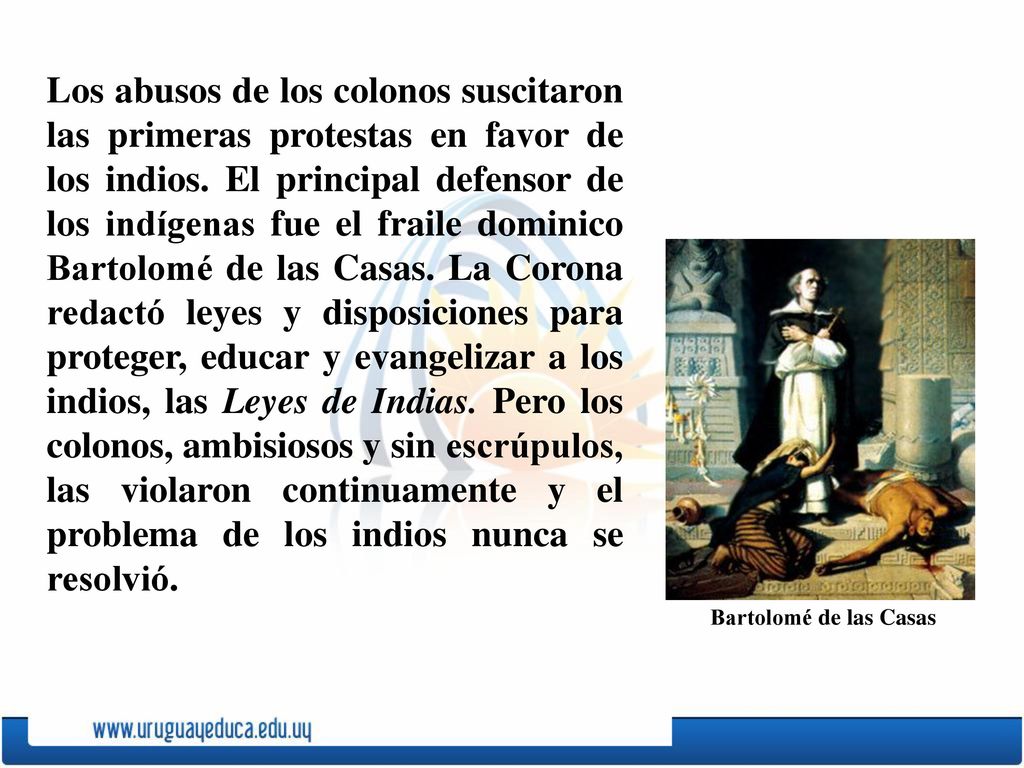 Los abusos de los colonos suscitaron las primeras protestas en favor de los indios. El principal defensor de los indígenas fue el fraile dominico Bartolomé de las Casas. La Corona redactó leyes y disposiciones para proteger, educar y evangelizar a los indios, las Leyes de Indias. Pero los colonos, ambisiosos y sin escrúpulos, las violaron continuamente y el problema de los indios nunca se resolvió.