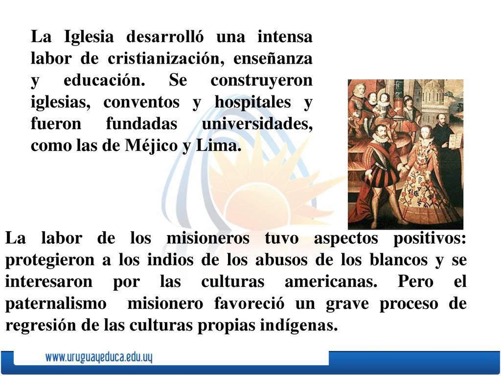La Iglesia desarrolló una intensa labor de cristianización, enseñanza y educación. Se construyeron iglesias, conventos y hospitales y fueron fundadas universidades, como las de Méjico y Lima.