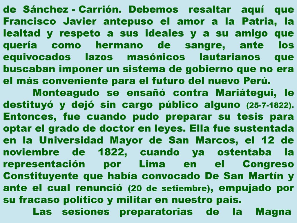 de Sánchez - Carrión. Debemos resaltar aquí que Francisco Javier antepuso el amor a la Patria, la lealtad y respeto a sus ideales y a su amigo que quería como hermano de sangre, ante los equivocados lazos masónicos lautarianos que buscaban imponer un sistema de gobierno que no era el más conveniente para el futuro del nuevo Perú.