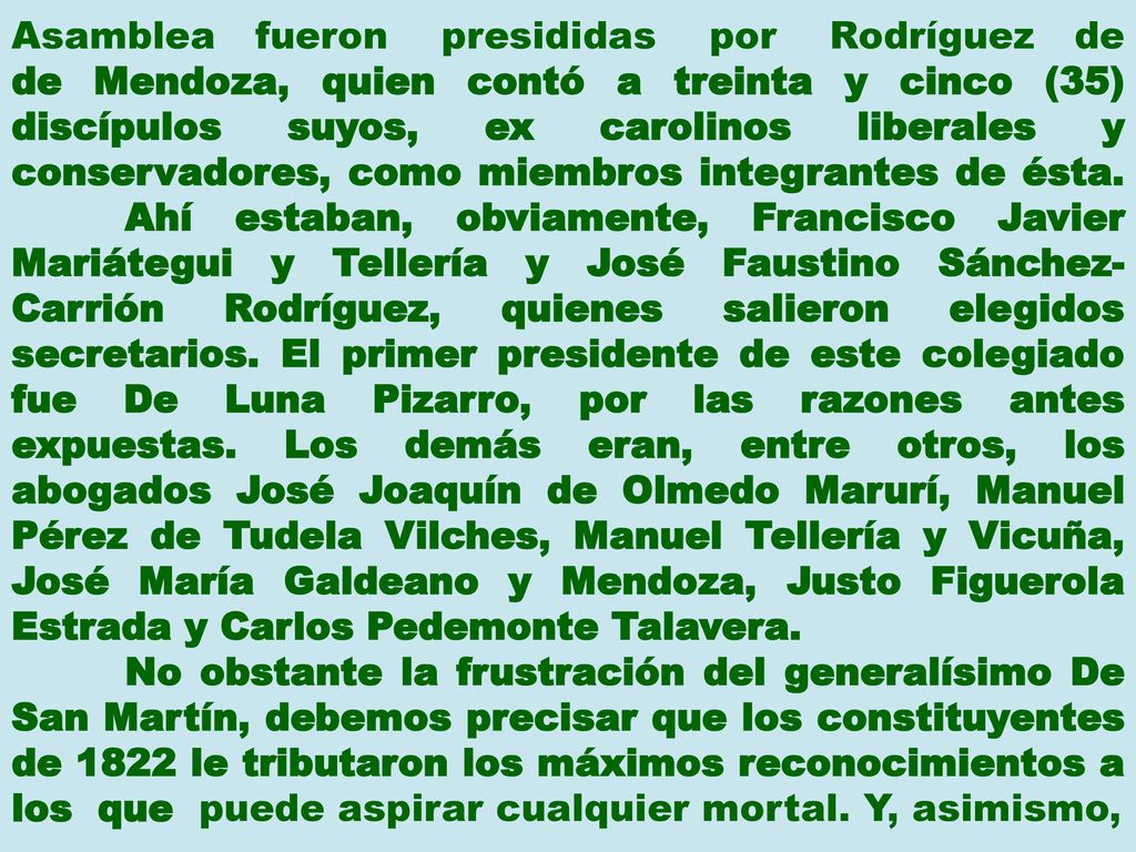 Asamblea fueron presididas por Rodríguez de de Mendoza, quien contó a treinta y cinco (35) discípulos suyos, ex carolinos liberales y conservadores, como miembros integrantes de ésta. Ahí estaban, obviamente, Francisco Javier Mariátegui y Tellería y José Faustino Sánchez-Carrión Rodríguez, quienes salieron elegidos secretarios. El primer presidente de este colegiado fue De Luna Pizarro, por las razones antes expuestas. Los demás eran, entre otros, los abogados José Joaquín de Olmedo Marurí, Manuel Pérez de Tudela Vilches, Manuel Tellería y Vicuña, José María Galdeano y Mendoza, Justo Figuerola Estrada y Carlos Pedemonte Talavera.