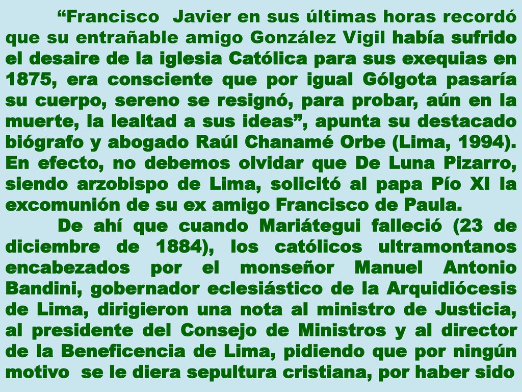 Francisco Javier en sus últimas horas recordó que su entrañable amigo González Vigil había sufrido el desaire de la iglesia Católica para sus exequias en 1875, era consciente que por igual Gólgota pasaría su cuerpo, sereno se resignó, para probar, aún en la muerte, la lealtad a sus ideas , apunta su destacado biógrafo y abogado Raúl Chanamé Orbe (Lima, 1994). En efecto, no debemos olvidar que De Luna Pizarro, siendo arzobispo de Lima, solicitó al papa Pío XI la excomunión de su ex amigo Francisco de Paula.
