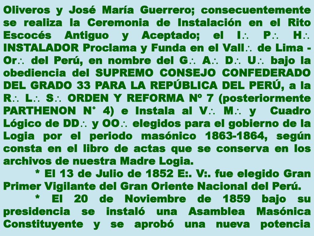 Oliveros y José María Guerrero; consecuentemente se realiza la Ceremonia de Instalación en el Rito Escocés Antiguo y Aceptado; el I P H INSTALADOR Proclama y Funda en el Vall de Lima - Or del Perú, en nombre del G A D U bajo la obediencia del SUPREMO CONSEJO CONFEDERADO DEL GRADO 33 PARA LA REPÚBLICA DEL PERÚ, a la R L S ORDEN Y REFORMA Nº 7 (posteriormente PARTHENON N° 4) e Instala al V M y Cuadro Lógico de DD y OO elegidos para el gobierno de la Logia por el periodo masónico , según consta en el libro de actas que se conserva en los archivos de nuestra Madre Logia.