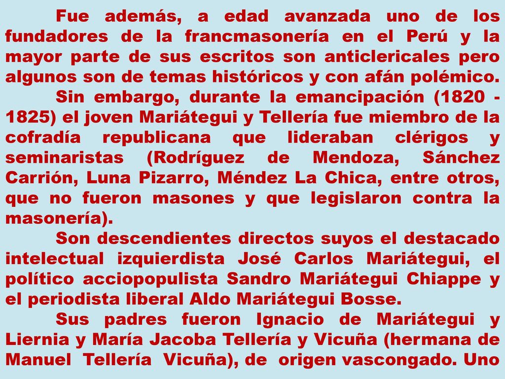 Fue además, a edad avanzada uno de los fundadores de la francmasonería en el Perú y la mayor parte de sus escritos son anticlericales pero algunos son de temas históricos y con afán polémico. Sin embargo, durante la emancipación ( ) el joven Mariátegui y Tellería fue miembro de la cofradía republicana que lideraban clérigos y seminaristas (Rodríguez de Mendoza, Sánchez Carrión, Luna Pizarro, Méndez La Chica, entre otros, que no fueron masones y que legislaron contra la masonería).
