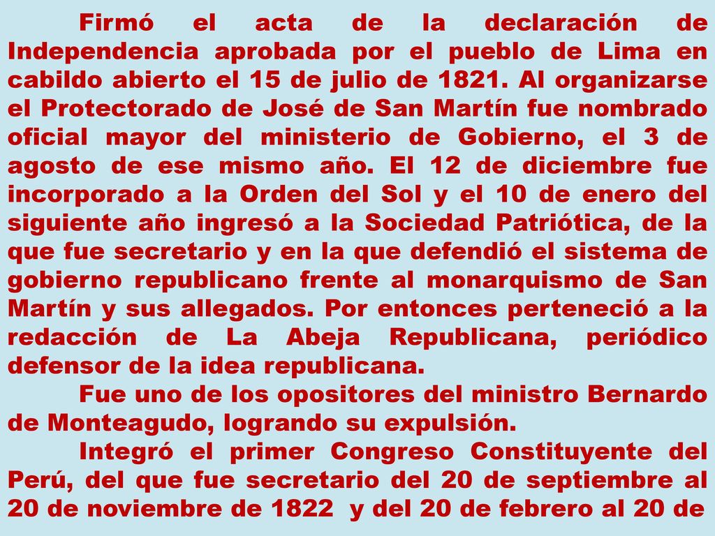 Firmó el acta de la declaración de Independencia aprobada por el pueblo de Lima en cabildo abierto el 15 de julio de Al organizarse el Protectorado de José de San Martín fue nombrado oficial mayor del ministerio de Gobierno, el 3 de agosto de ese mismo año. El 12 de diciembre fue incorporado a la Orden del Sol y el 10 de enero del siguiente año ingresó a la Sociedad Patriótica, de la que fue secretario y en la que defendió el sistema de gobierno republicano frente al monarquismo de San Martín y sus allegados. Por entonces perteneció a la redacción de La Abeja Republicana, periódico defensor de la idea republicana.