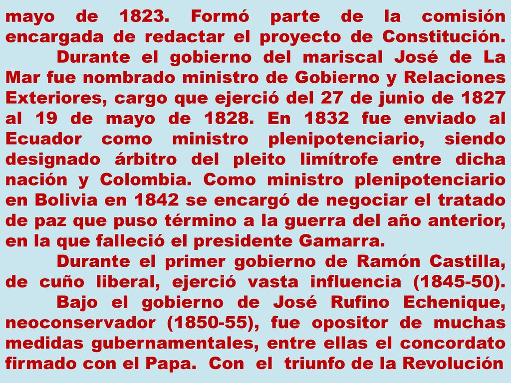 mayo de Formó parte de la comisión encargada de redactar el proyecto de Constitución. Durante el gobierno del mariscal José de La Mar fue nombrado ministro de Gobierno y Relaciones Exteriores, cargo que ejerció del 27 de junio de 1827 al 19 de mayo de En 1832 fue enviado al Ecuador como ministro plenipotenciario, siendo designado árbitro del pleito limítrofe entre dicha nación y Colombia. Como ministro plenipotenciario en Bolivia en 1842 se encargó de negociar el tratado de paz que puso término a la guerra del año anterior, en la que falleció el presidente Gamarra.