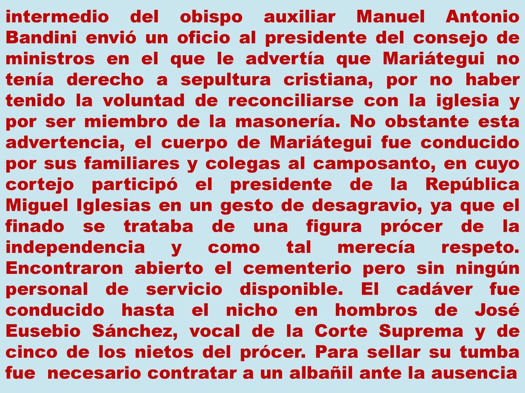 intermedio del obispo auxiliar Manuel Antonio Bandini envió un oficio al presidente del consejo de ministros en el que le advertía que Mariátegui no tenía derecho a sepultura cristiana, por no haber tenido la voluntad de reconciliarse con la iglesia y por ser miembro de la masonería.