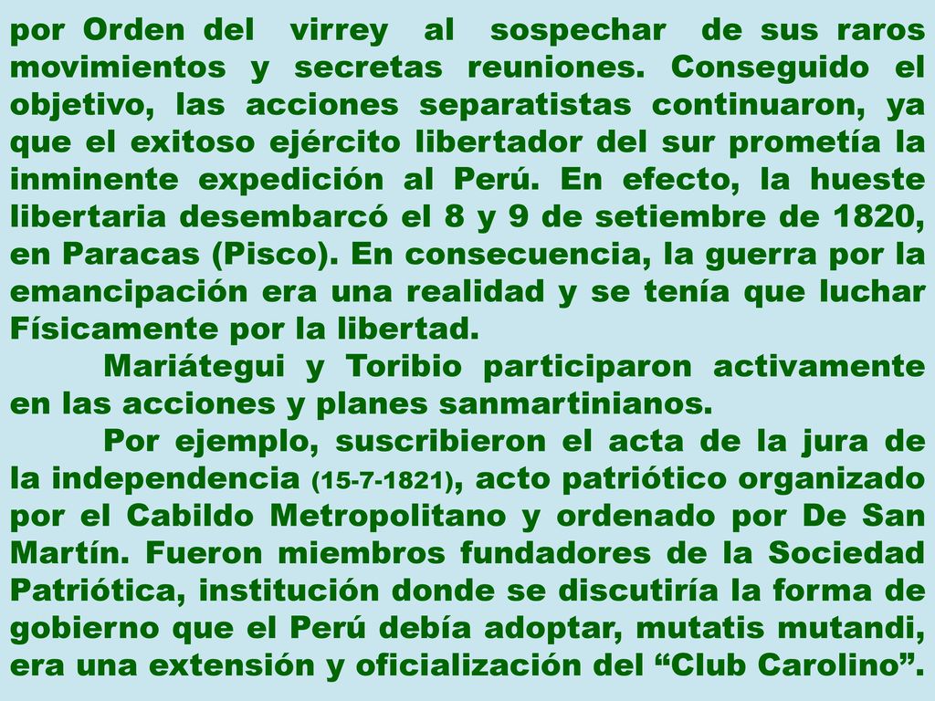 por Orden del virrey al sospechar de sus raros movimientos y secretas reuniones. Conseguido el objetivo, las acciones separatistas continuaron, ya que el exitoso ejército libertador del sur prometía la inminente expedición al Perú. En efecto, la hueste libertaria desembarcó el 8 y 9 de setiembre de 1820, en Paracas (Pisco). En consecuencia, la guerra por la emancipación era una realidad y se tenía que luchar Físicamente por la libertad.