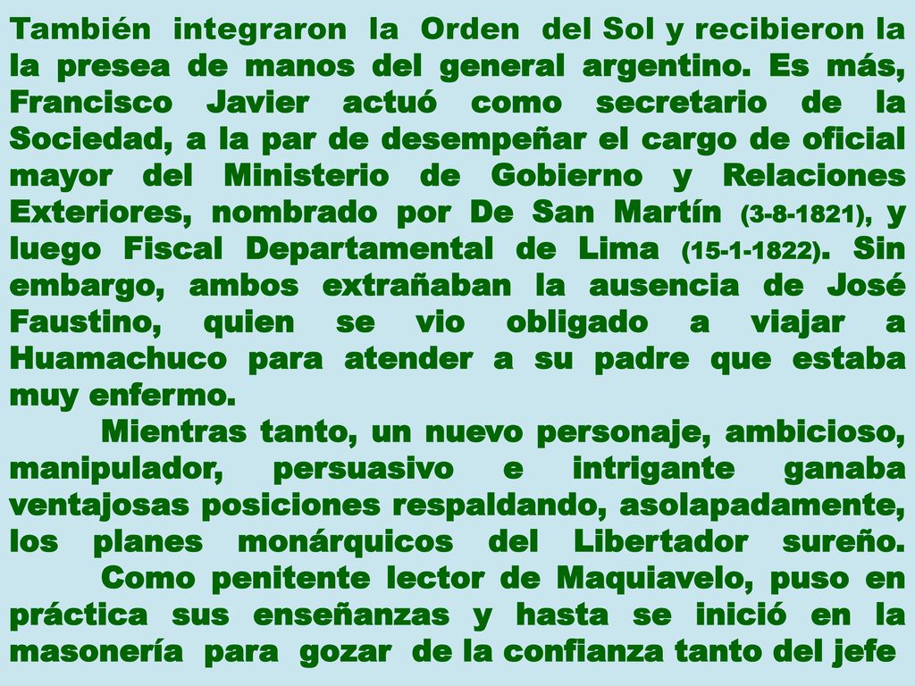 También integraron la Orden del Sol y recibieron la la presea de manos del general argentino. Es más, Francisco Javier actuó como secretario de la Sociedad, a la par de desempeñar el cargo de oficial mayor del Ministerio de Gobierno y Relaciones Exteriores, nombrado por De San Martín ( ), y luego Fiscal Departamental de Lima ( ). Sin embargo, ambos extrañaban la ausencia de José Faustino, quien se vio obligado a viajar a Huamachuco para atender a su padre que estaba muy enfermo.