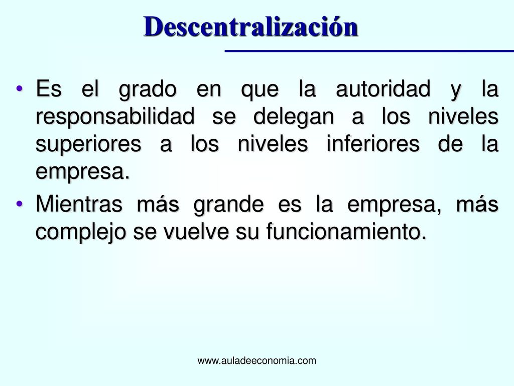 Descentralización Es el grado en que la autoridad y la responsabilidad se delegan a los niveles superiores a los niveles inferiores de la empresa.