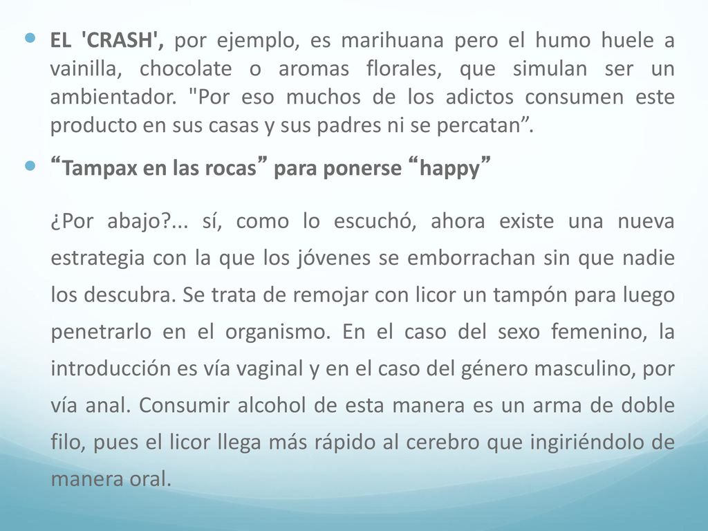 EL CRASH , por ejemplo, es marihuana pero el humo huele a vainilla, chocolate o aromas florales, que simulan ser un ambientador. Por eso muchos de los adictos consumen este producto en sus casas y sus padres ni se percatan .