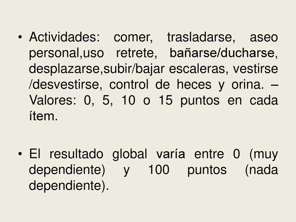 Actividades: comer, trasladarse, aseo personal,uso retrete, bañarse/ducharse, desplazarse,subir/bajar escaleras, vestirse /desvestirse, control de heces y orina. – Valores: 0, 5, 10 o 15 puntos en cada ítem.