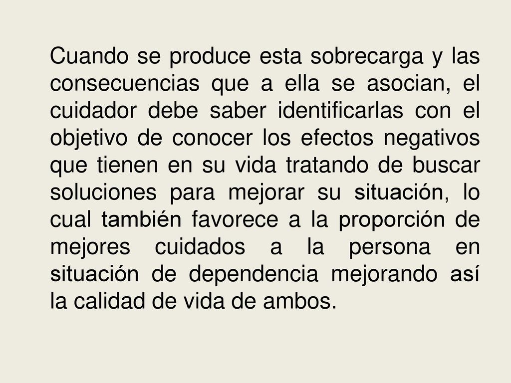 Cuando se produce esta sobrecarga y las consecuencias que a ella se asocian, el cuidador debe saber identificarlas con el objetivo de conocer los efectos negativos que tienen en su vida tratando de buscar soluciones para mejorar su situación, lo cual también favorece a la proporción de mejores cuidados a la persona en situación de dependencia mejorando así la calidad de vida de ambos.