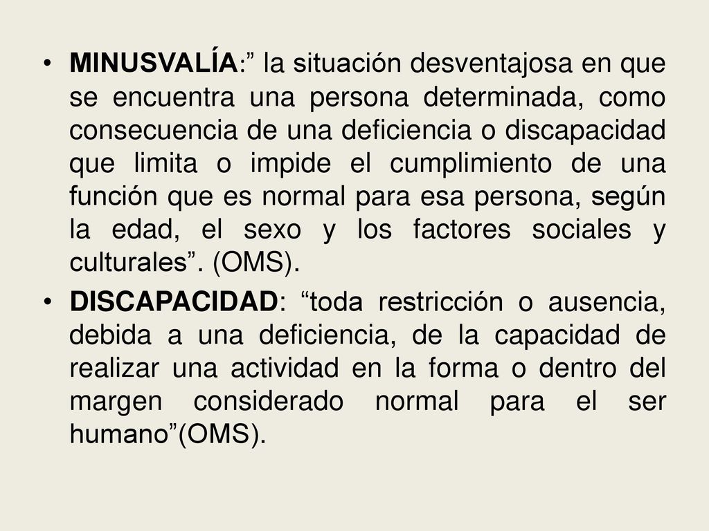 MINUSVALÍA: la situación desventajosa en que se encuentra una persona determinada, como consecuencia de una deficiencia o discapacidad que limita o impide el cumplimiento de una función que es normal para esa persona, según la edad, el sexo y los factores sociales y culturales . (OMS).