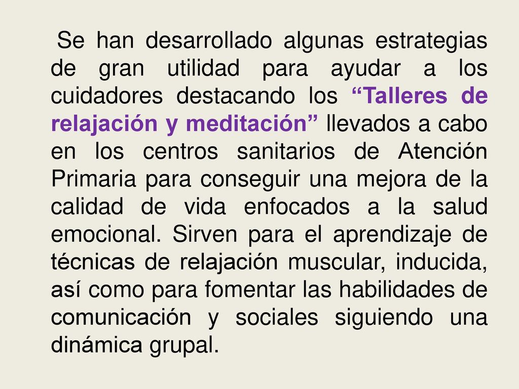 Se han desarrollado algunas estrategias de gran utilidad para ayudar a los cuidadores destacando los Talleres de relajación y meditación llevados a cabo en los centros sanitarios de Atención Primaria para conseguir una mejora de la calidad de vida enfocados a la salud emocional.