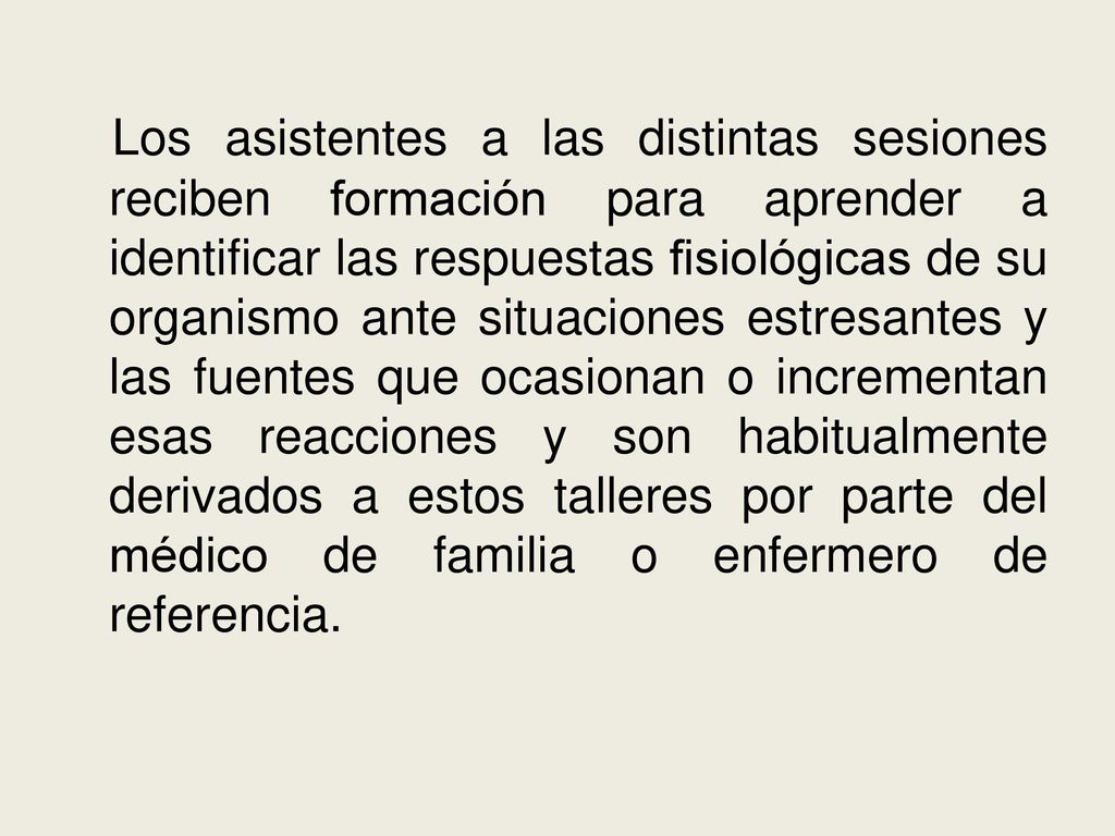 Los asistentes a las distintas sesiones reciben formación para aprender a identificar las respuestas fisiológicas de su organismo ante situaciones estresantes y las fuentes que ocasionan o incrementan esas reacciones y son habitualmente derivados a estos talleres por parte del médico de familia o enfermero de referencia.