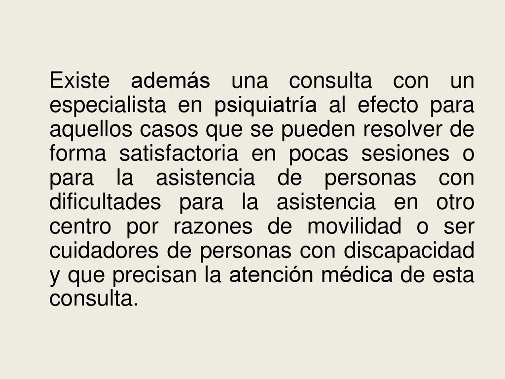 Existe además una consulta con un especialista en psiquiatría al efecto para aquellos casos que se pueden resolver de forma satisfactoria en pocas sesiones o para la asistencia de personas con dificultades para la asistencia en otro centro por razones de movilidad o ser cuidadores de personas con discapacidad y que precisan la atención médica de esta consulta.