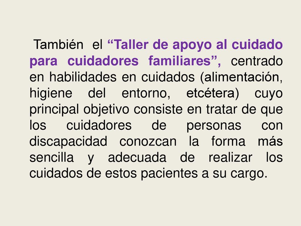 También el Taller de apoyo al cuidado para cuidadores familiares , centrado en habilidades en cuidados (alimentación, higiene del entorno, etcétera) cuyo principal objetivo consiste en tratar de que los cuidadores de personas con discapacidad conozcan la forma más sencilla y adecuada de realizar los cuidados de estos pacientes a su cargo.