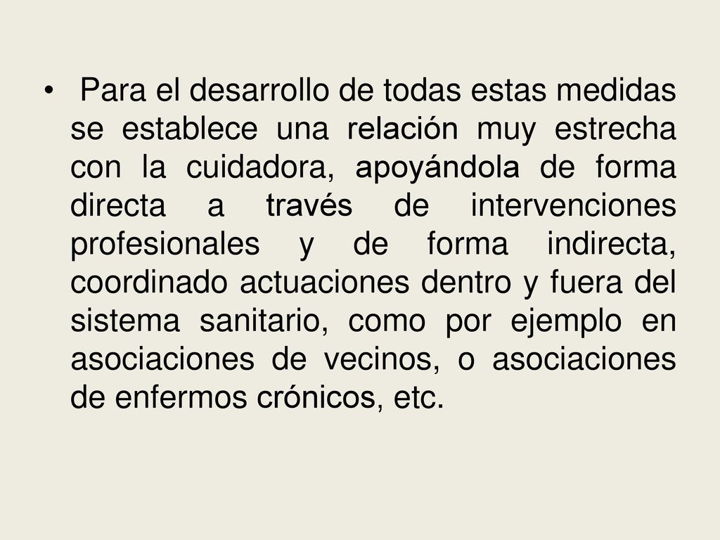 Para el desarrollo de todas estas medidas se establece una relación muy estrecha con la cuidadora, apoyándola de forma directa a través de intervenciones profesionales y de forma indirecta, coordinado actuaciones dentro y fuera del sistema sanitario, como por ejemplo en asociaciones de vecinos, o asociaciones de enfermos crónicos, etc.