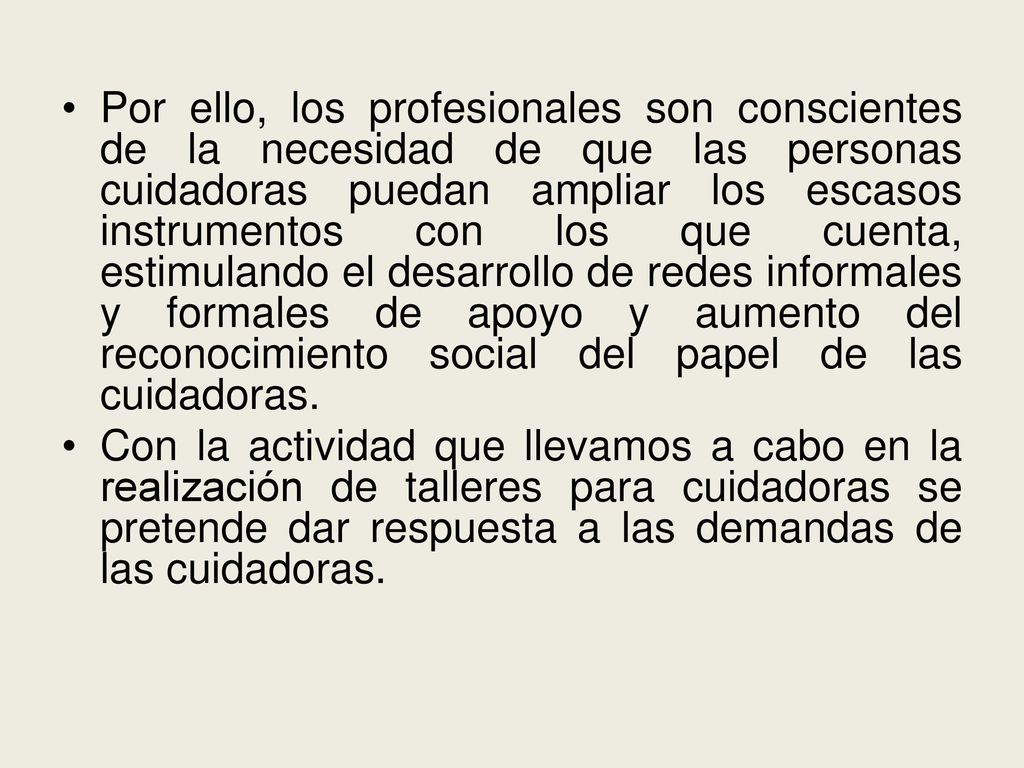 Por ello, los profesionales son conscientes de la necesidad de que las personas cuidadoras puedan ampliar los escasos instrumentos con los que cuenta, estimulando el desarrollo de redes informales y formales de apoyo y aumento del reconocimiento social del papel de las cuidadoras.