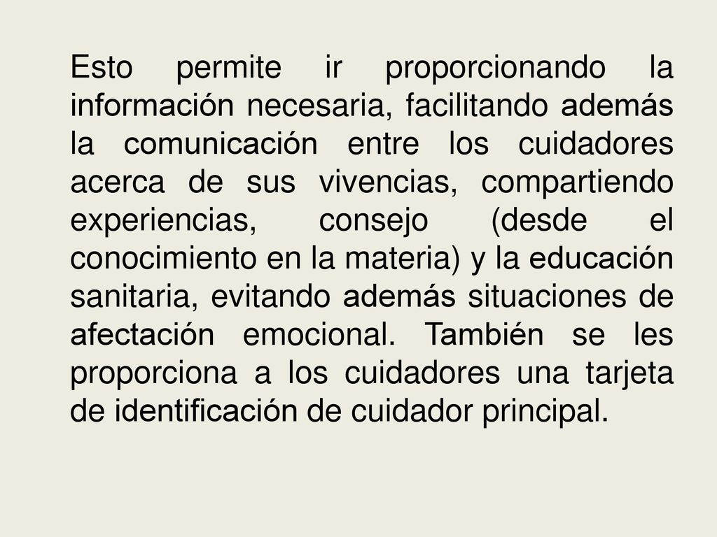 Esto permite ir proporcionando la información necesaria, facilitando además la comunicación entre los cuidadores acerca de sus vivencias, compartiendo experiencias, consejo (desde el conocimiento en la materia) y la educación sanitaria, evitando además situaciones de afectación emocional.
