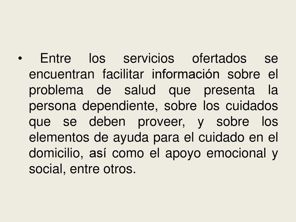 Entre los servicios ofertados se encuentran facilitar información sobre el problema de salud que presenta la persona dependiente, sobre los cuidados que se deben proveer, y sobre los elementos de ayuda para el cuidado en el domicilio, así como el apoyo emocional y social, entre otros.
