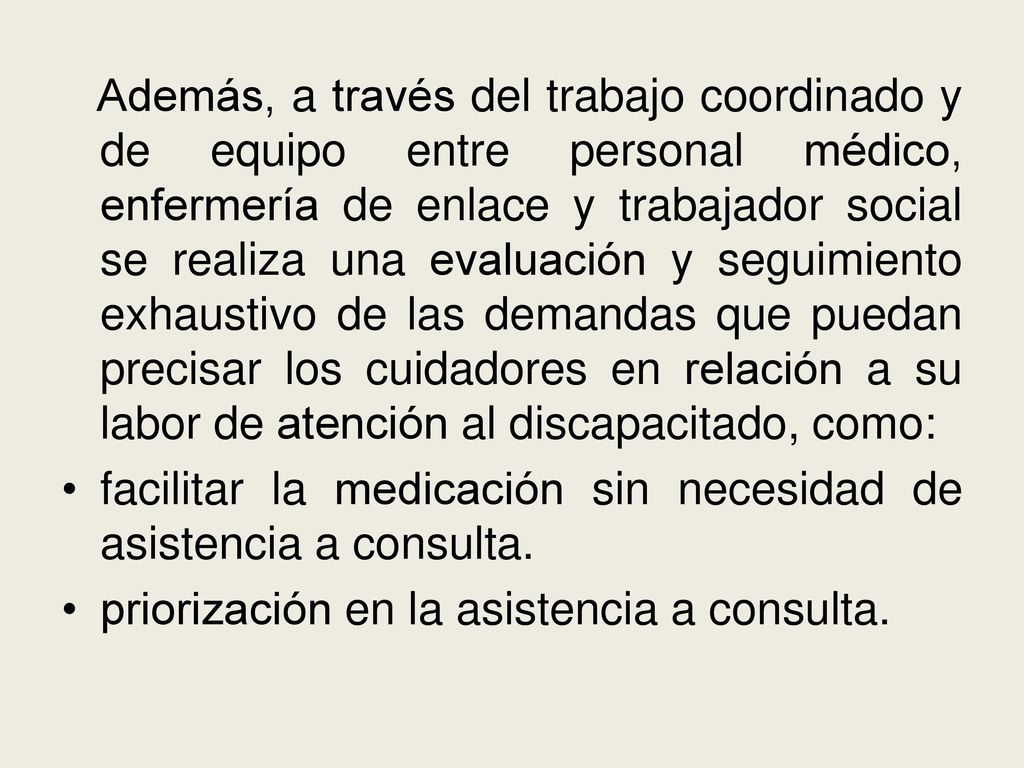 Además, a través del trabajo coordinado y de equipo entre personal médico, enfermería de enlace y trabajador social se realiza una evaluación y seguimiento exhaustivo de las demandas que puedan precisar los cuidadores en relación a su labor de atención al discapacitado, como: