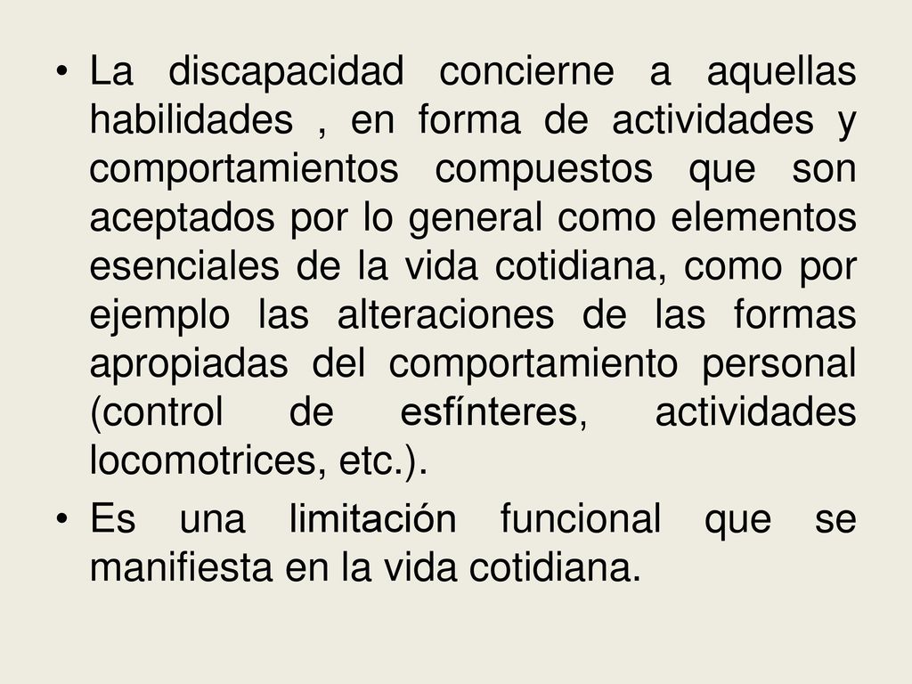 La discapacidad concierne a aquellas habilidades , en forma de actividades y comportamientos compuestos que son aceptados por lo general como elementos esenciales de la vida cotidiana, como por ejemplo las alteraciones de las formas apropiadas del comportamiento personal (control de esfínteres, actividades locomotrices, etc.).