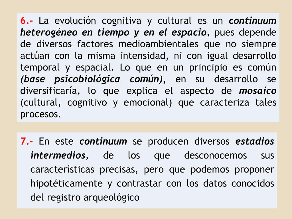 6.- La evolución cognitiva y cultural es un continuum heterogéneo en tiempo y en el espacio, pues depende de diversos factores medioambientales que no siempre actúan con la misma intensidad, ni con igual desarrollo temporal y espacial. Lo que en un principio es común (base psicobiológica común), en su desarrollo se diversificaría, lo que explica el aspecto de mosaico (cultural, cognitivo y emocional) que caracteriza tales procesos.
