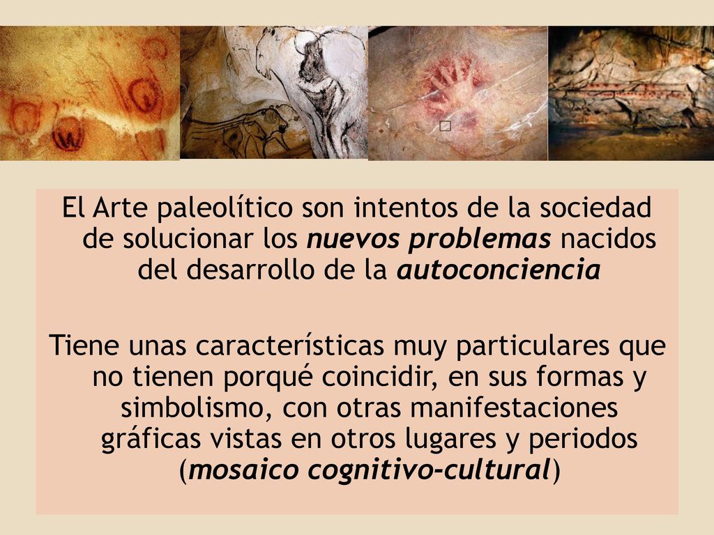 El Arte paleolítico son intentos de la sociedad de solucionar los nuevos problemas nacidos del desarrollo de la autoconciencia Tiene unas características muy particulares que no tienen porqué coincidir, en sus formas y simbolismo, con otras manifestaciones gráficas vistas en otros lugares y periodos (mosaico cognitivo-cultural)