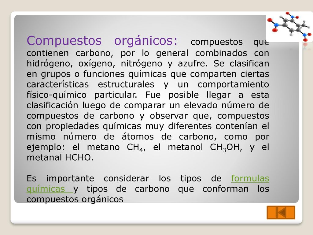 Compuestos orgánicos: compuestos que contienen carbono, por lo general combinados con hidrógeno, oxígeno, nitrógeno y azufre. Se clasifican en grupos o funciones químicas que comparten ciertas características estructurales y un comportamiento físico-químico particular. Fue posible llegar a esta clasificación luego de comparar un elevado número de compuestos de carbono y observar que, compuestos con propiedades químicas muy diferentes contenían el mismo número de átomos de carbono, como por ejemplo: el metano CH4, el metanol CH3OH, y el metanal HCHO.