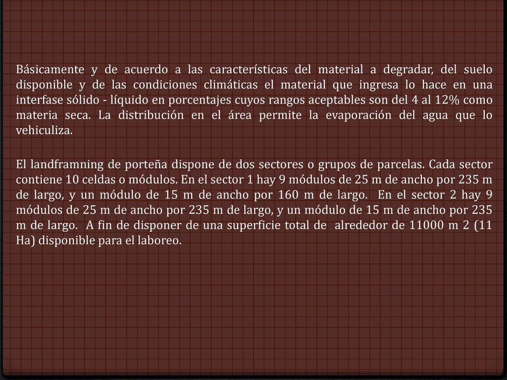 Básicamente y de acuerdo a las características del material a degradar, del suelo disponible y de las condiciones climáticas el material que ingresa lo hace en una interfase sólido - líquido en porcentajes cuyos rangos aceptables son del 4 al 12% como materia seca. La distribución en el área permite la evaporación del agua que lo vehiculiza.