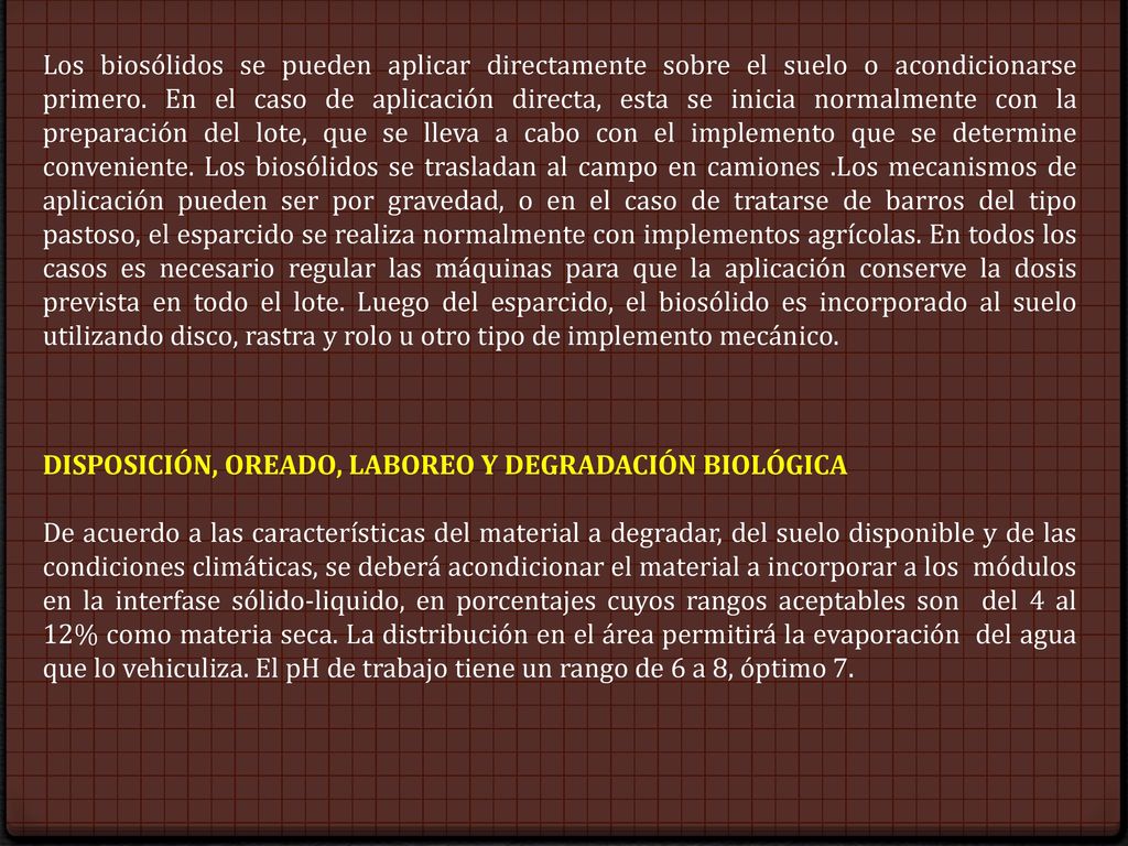 Los biosólidos se pueden aplicar directamente sobre el suelo o acondicionarse primero. En el caso de aplicación directa, esta se inicia normalmente con la preparación del lote, que se lleva a cabo con el implemento que se determine conveniente. Los biosólidos se trasladan al campo en camiones .Los mecanismos de aplicación pueden ser por gravedad, o en el caso de tratarse de barros del tipo pastoso, el esparcido se realiza normalmente con implementos agrícolas. En todos los casos es necesario regular las máquinas para que la aplicación conserve la dosis prevista en todo el lote. Luego del esparcido, el biosólido es incorporado al suelo utilizando disco, rastra y rolo u otro tipo de implemento mecánico.