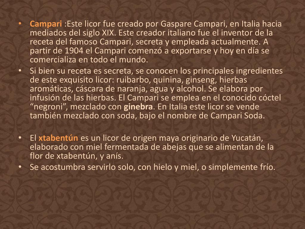 Campari :Este licor fue creado por Gaspare Campari, en Italia hacia mediados del siglo XIX. Este creador italiano fue el inventor de la receta del famoso Campari, secreta y empleada actualmente. A partir de 1904 el Campari comenzó a exportarse y hoy en día se comercializa en todo el mundo.