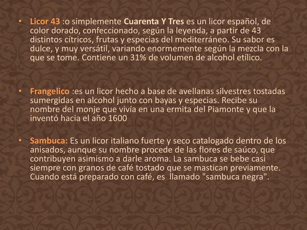 Licor 43 :o simplemente Cuarenta Y Tres es un licor español, de color dorado, confeccionado, según la leyenda, a partir de 43 distintos cítricos, frutas y especias del mediterráneo. Su sabor es dulce, y muy versátil, variando enormemente según la mezcla con la que se tome. Contiene un 31% de volumen de alcohol etílico.
