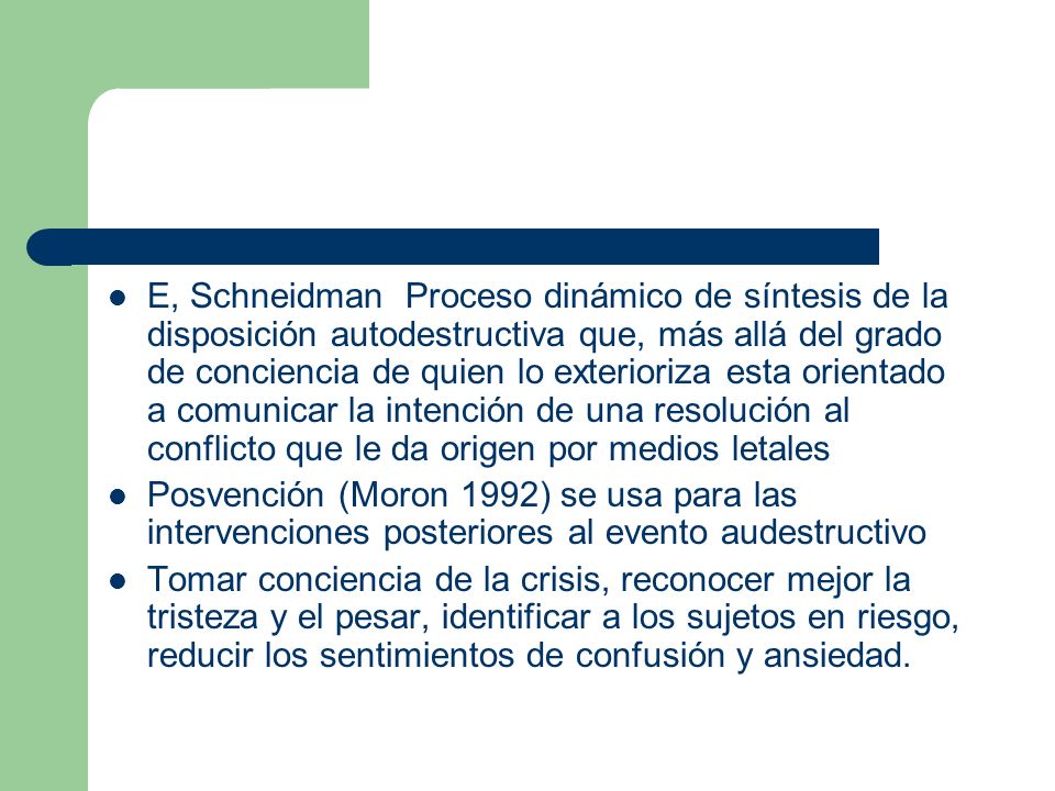 E, Schneidman Proceso dinámico de síntesis de la disposición autodestructiva que, más allá del grado de conciencia de quien lo exterioriza esta orientado a comunicar la intención de una resolución al conflicto que le da origen por medios letales