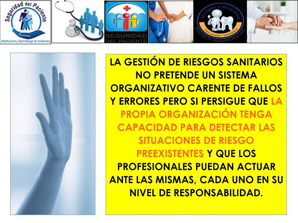 LA GESTIÓN DE RIESGOS SANITARIOS NO PRETENDE UN SISTEMA ORGANIZATIVO CARENTE DE FALLOS Y ERRORES PERO SI PERSIGUE QUE LA PROPIA ORGANIZACIÓN TENGA CAPACIDAD PARA DETECTAR LAS SITUACIONES DE RIESGO PREEXISTENTES Y QUE LOS PROFESIONALES PUEDAN ACTUAR ANTE LAS MISMAS, CADA UNO EN SU NIVEL DE RESPONSABILIDAD.