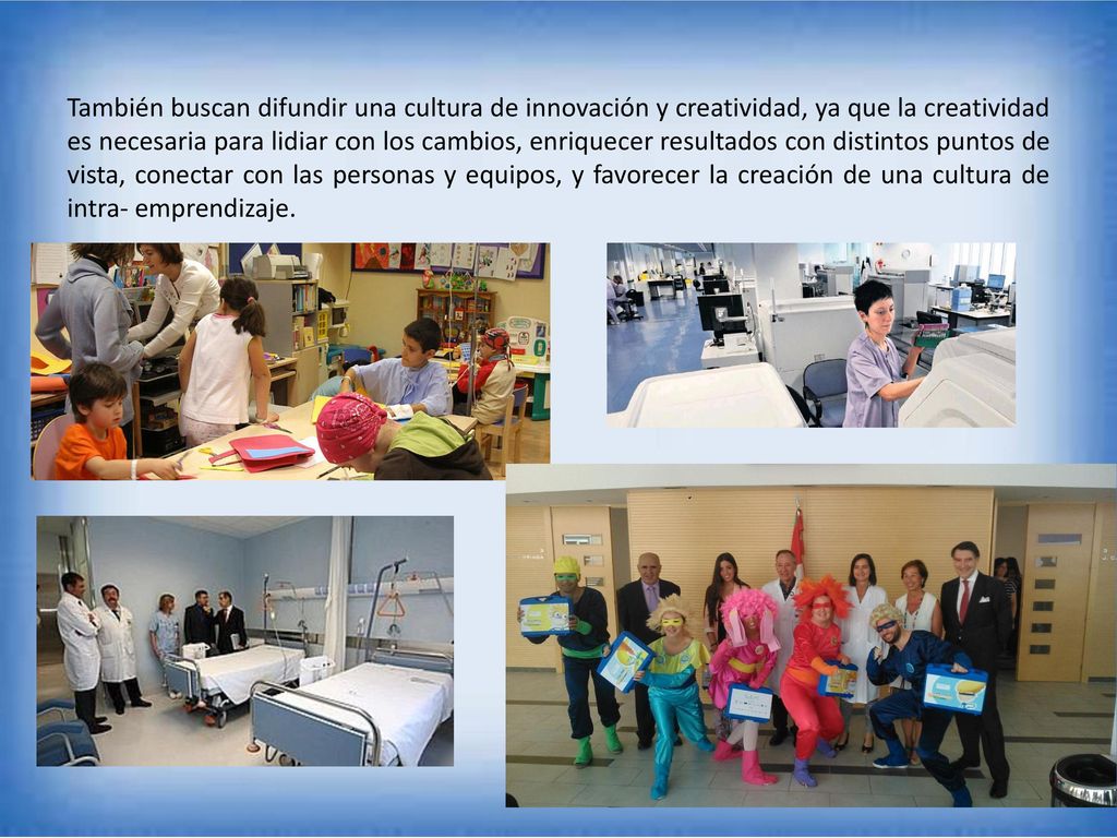 También buscan difundir una cultura de innovación y creatividad, ya que la creatividad es necesaria para lidiar con los cambios, enriquecer resultados con distintos puntos de vista, conectar con las personas y equipos, y favorecer la creación de una cultura de intra- emprendizaje.