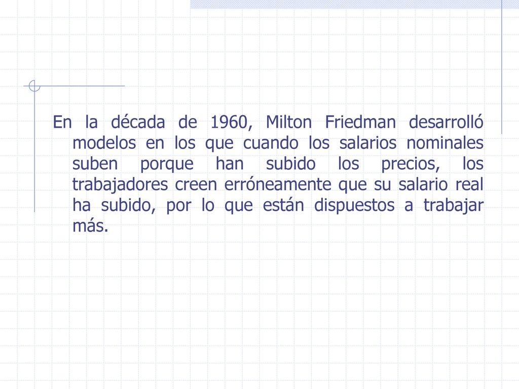 En la década de 1960, Milton Friedman desarrolló modelos en los que cuando los salarios nominales suben porque han subido los precios, los trabajadores creen erróneamente que su salario real ha subido, por lo que están dispuestos a trabajar más.