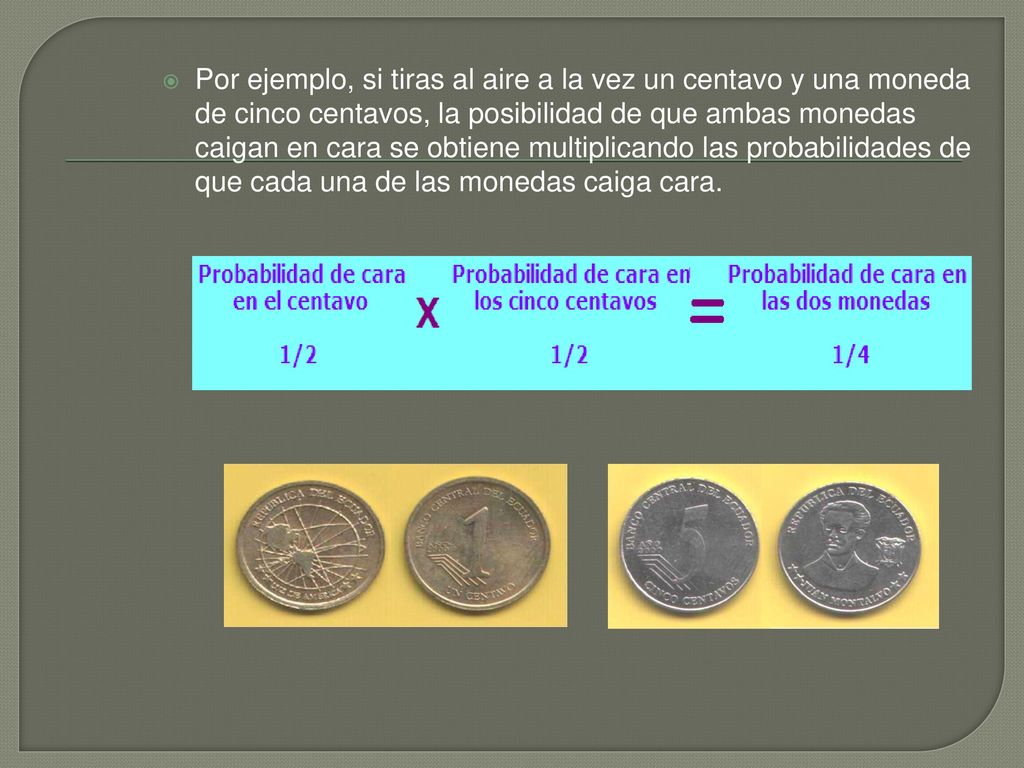 Por ejemplo, si tiras al aire a la vez un centavo y una moneda de cinco centavos, la posibilidad de que ambas monedas caigan en cara se obtiene multiplicando las probabilidades de que cada una de las monedas caiga cara.
