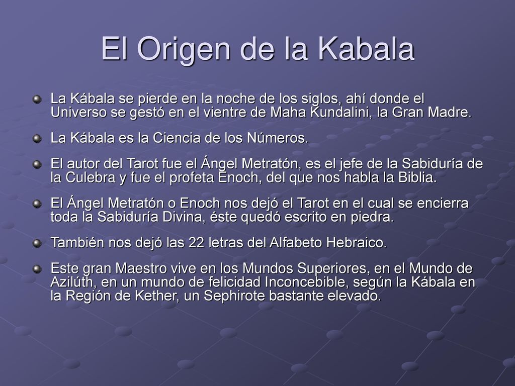El Origen de la Kabala La Kábala se pierde en la noche de los siglos, ahí donde el Universo se gestó en el vientre de Maha Kundalini, la Gran Madre.