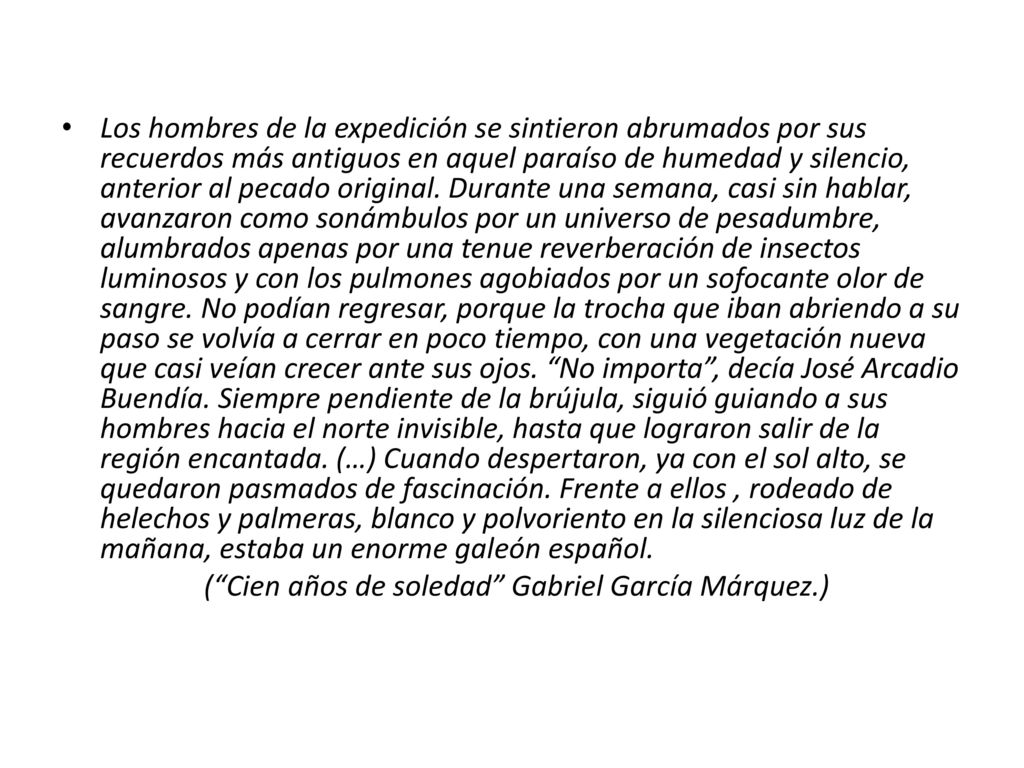 Los hombres de la expedición se sintieron abrumados por sus recuerdos más antiguos en aquel paraíso de humedad y silencio, anterior al pecado original. Durante una semana, casi sin hablar, avanzaron como sonámbulos por un universo de pesadumbre, alumbrados apenas por una tenue reverberación de insectos luminosos y con los pulmones agobiados por un sofocante olor de sangre. No podían regresar, porque la trocha que iban abriendo a su paso se volvía a cerrar en poco tiempo, con una vegetación nueva que casi veían crecer ante sus ojos. No importa , decía José Arcadio Buendía. Siempre pendiente de la brújula, siguió guiando a sus hombres hacia el norte invisible, hasta que lograron salir de la región encantada. (…) Cuando despertaron, ya con el sol alto, se quedaron pasmados de fascinación. Frente a ellos , rodeado de helechos y palmeras, blanco y polvoriento en la silenciosa luz de la mañana, estaba un enorme galeón español.