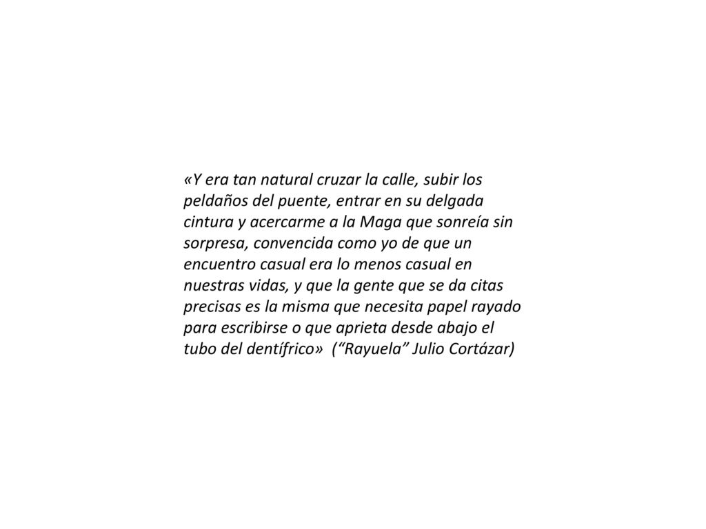 «Y era tan natural cruzar la calle, subir los peldaños del puente, entrar en su delgada cintura y acercarme a la Maga que sonreía sin sorpresa, convencida como yo de que un encuentro casual era lo menos casual en nuestras vidas, y que la gente que se da citas precisas es la misma que necesita papel rayado para escribirse o que aprieta desde abajo el tubo del dentífrico» ( Rayuela Julio Cortázar)