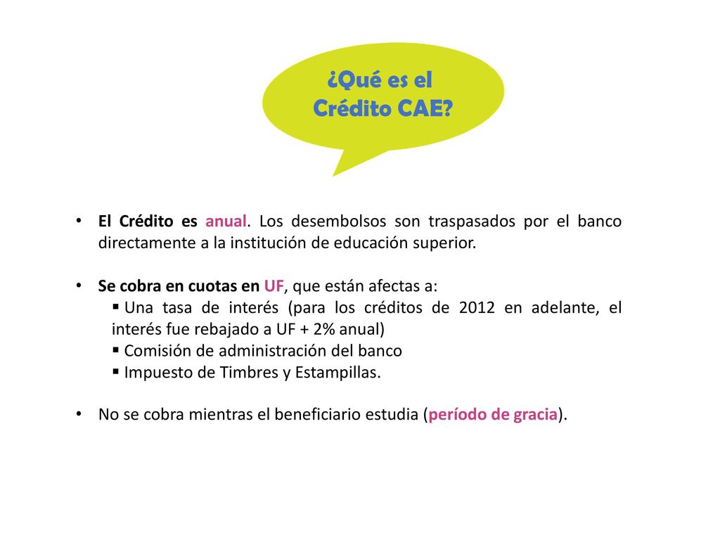 ¿Qué es el Crédito CAE El Crédito es anual. Los desembolsos son traspasados por el banco directamente a la institución de educación superior.