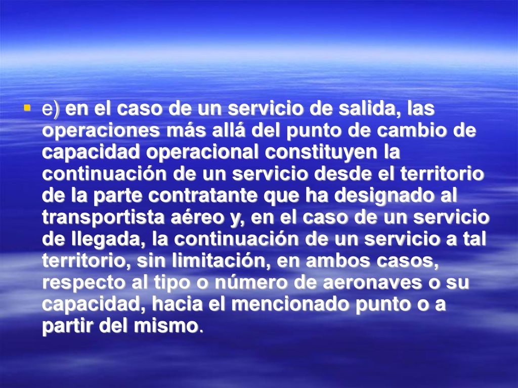 e) en el caso de un servicio de salida, las operaciones más allá del punto de cambio de capacidad operacional constituyen la continuación de un servicio desde el territorio de la parte contratante que ha designado al transportista aéreo y, en el caso de un servicio de llegada, la continuación de un servicio a tal territorio, sin limitación, en ambos casos, respecto al tipo o número de aeronaves o su capacidad, hacia el mencionado punto o a partir del mismo.
