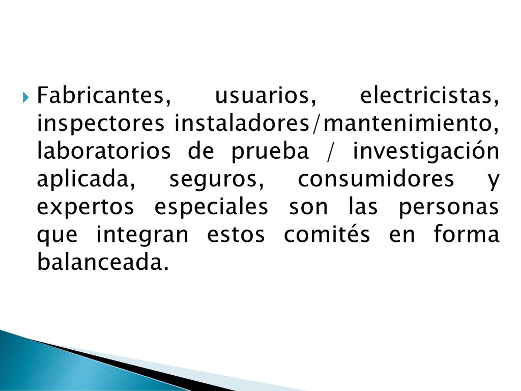 Fabricantes, usuarios, electricistas, inspectores instaladores/mantenimiento, laboratorios de prueba / investigación aplicada, seguros, consumidores y expertos especiales son las personas que integran estos comités en forma balanceada.